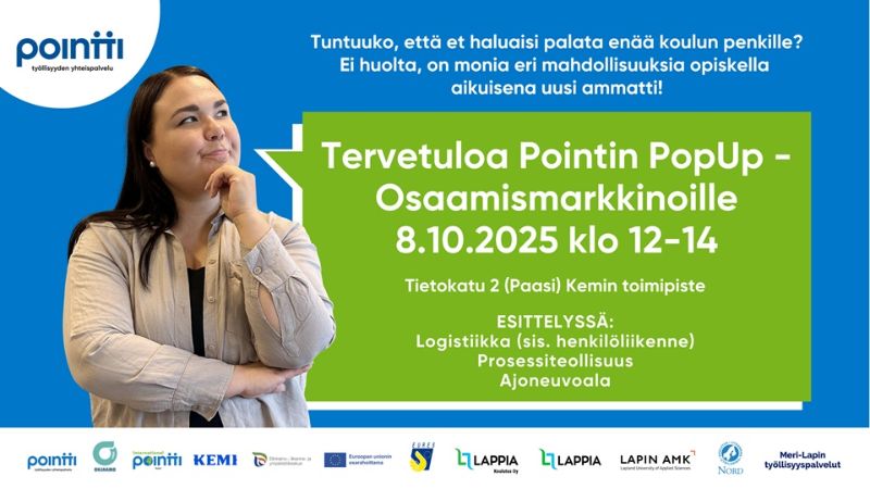 Kuvassa mainostetaan Pointin PopUp – Osaamismarkkinoita, joka järjestetään 8.10.2025 klo 12–14 Kemin toimipisteessä, osoitteessa Tietokatu 2 (Paasi). Tapahtumassa esitellään aloja: logistiikka (sisältäen henkilöliikenteen), prosessiteollisuus ja ajoneuvoala. Yläosassa kerrotaan, että aikuisena voi hankkia uuden ammatin ilman paluuta perinteiseen koulunpenkkiin. Kuvassa on nainen, joka katsoo mietteliäänä oikealle. Alareunassa näkyvät järjestäjien ja tukijoiden logot.