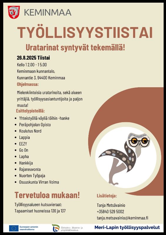 Tapahtumajuliste, jonka tausta on vaalean beige ja oikeassa alakulmassa on punaruskea kaarimainen kuvio, jonka päällä on piirretty pöllö mustavalkoisin pilkuin ja päässä oranssit silmälasit.<br/><br/>Julisteen yläreunassa on Keminmaan kunnan vaakuna ja teksti "KEMINMAA". Sen alla on iso punaruskea otsikko "TYÖLLISYYSTIISTAI" ja pienemmällä oranssilla teksti "Uratarinat syntyvät tekemällä!".<br/><br/>Tekstiosuudessa kerrotaan tapahtuman ajankohta: tiistai 26.8.2025 klo 12–15 Keminmaan kunnantalolla (Kunnantie 3, 94400 Keminmaa).<br/><br/>Ohjelmassa mainitaan uratarinoita, paikallisia yrittäjiä ja työllisyysasiantuntijoita. Luetellaan esittelypisteet, kuten oppilaitokset, yritykset ja hankkeet.<br/><br/>Alareunassa toivotetaan tervetulleeksi ja mainitaan, että työllisyysalueen kutsuvieraat tapaavat huoneissa 136 ja 137.<br/><br/>Oikeassa alakulmassa on yhteystiedot (Tanja Metsävainio, puhelinnumero ja sähköposti).<br/><br/>Alimmassa reunassa on kolme logoa: Euroopan unionin osarahoitus, ELY-keskus sekä Meri-Lapin työllisyyspalvelut.