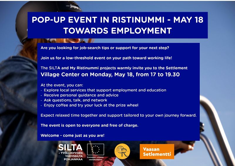 POP-UP EVENT IN RISTINUMMI - MAY 18 <br/>TOWARDS EMPLOYMENT <br/>Are you looking for job-search tips or support for your next step? <br/>Join us for a low-threshold event on your path toward working life! <br/>The SILTA and My Ristinummi projects warmly invite you to the Settlement <br/>Village Center on Monday, May 18, from 17 to 19.30 <br/>At the event, you can: <br/>- Explore local services that support employment and education <br/>- Receive personal guidance and advice <br/>- Ask questions, talk, and network <br/>- Enjoy coﬀ ee and try your luck at the prize wheel <br/>Expect relaxed time together and support tailored to your own journey forward. <br/>The event is open to everyone and free of charge. <br/>Welcome - come just as you are! 