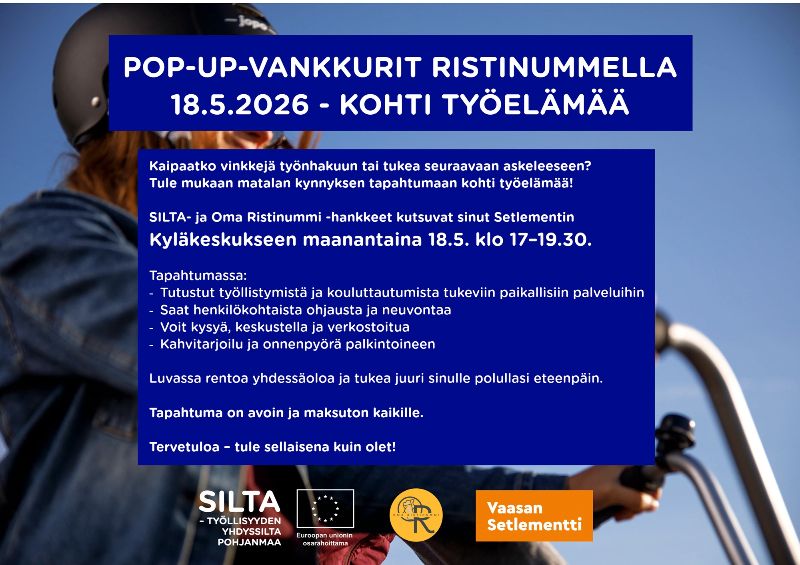 POP-UP-VANKKURIT RISTINUMMELLA <br/>18.5.2026 - KOHTI TYÖELÄMÄÄ<br/>Kaipaatko vinkkejä työnhakuun tai tukea seuraavaan askeleeseen? <br/>Tule mukaan matalan kynnyksen tapahtumaan kohti työelämää! <br/>SILTA- ja Oma Ristinummi -hankkeet kutsuvat sinut Setlementin <br/>Kyläkeskukseen maanantaina 18.5. klo 17–19.30. <br/>Tapahtumassa: <br/>- Tutustut työllistymistä ja kouluttautumista tukeviin paikallisiin palveluihin <br/>- Saat henkilökohtaista ohjausta ja neuvontaa <br/>- Voit kysyä, keskustella ja verkostoitua <br/>- Kahvitarjoilu ja onnenpyörä palkintoineen <br/>Luvassa rentoa yhdessäoloa ja tukea juuri sinulle polullasi eteenpäin. <br/>Tapahtuma on avoin ja maksuton kaikille. <br/>Tervetuloa – tule sellaisena kuin olet! 